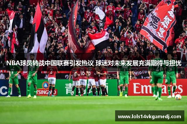 NBA球员转战中国联赛引发热议 球迷对未来发展充满期待与担忧