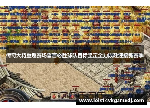 传奇大将重返赛场誓言必胜球队目标坚定全力以赴迎接新赛季