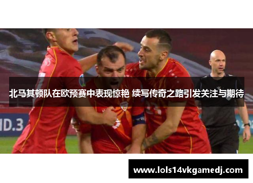 北马其顿队在欧预赛中表现惊艳 续写传奇之路引发关注与期待
