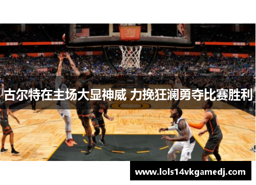 古尔特在主场大显神威 力挽狂澜勇夺比赛胜利