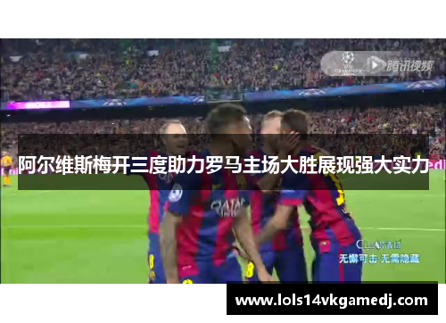 阿尔维斯梅开三度助力罗马主场大胜展现强大实力
