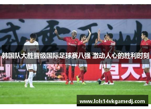 韩国队大胜晋级国际足球赛八强 激动人心的胜利时刻