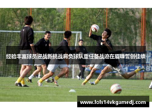 经验丰富球员迎战新挑战肩负球队重任备战迫在眉睫誓创佳绩