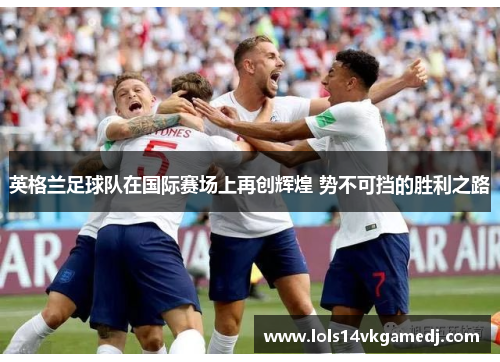 英格兰足球队在国际赛场上再创辉煌 势不可挡的胜利之路