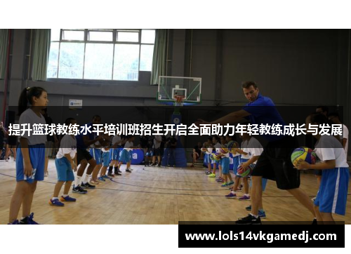 提升篮球教练水平培训班招生开启全面助力年轻教练成长与发展