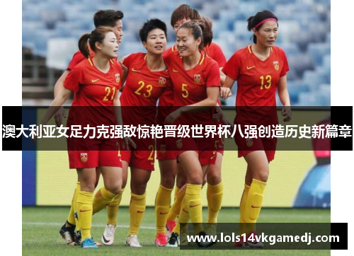 澳大利亚女足力克强敌惊艳晋级世界杯八强创造历史新篇章